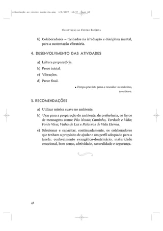 orientação ao centro espírita.qxp   1/8/2007   10:57      Page 48




                                       O RIENTAÇÃO   AO   C ENTRO E SPÍRITA


                   b) Colaboradores – treinados na irradiação e disciplina mental,
                      para a sustentação vibratória.

              4. DESENVOLVIMENTO DAS ATIVIDADES

                   a) Leitura preparatória.
                   b) Prece inicial.
                   c) Vibrações.
                   d) Prece final.
                                                     Tempo previsto para a reunião: no máximo,
                                                                                    uma hora.


              5. RECOMENDAÇÕES

                   a) Utilizar música suave no ambiente.
                   b) Usar para a preparação do ambiente, de preferência, os livros
                      de mensagens como: Pão Nosso; Caminho, Verdade e Vida;
                      Fonte Viva; Vinha de Luz e Palavras de Vida Eterna.
                   c) Selecionar e capacitar, continuadamente, os colaboradores
                      que tenham o propósito de ajudar e um perfil adequado para a
                      tarefa: conhecimento evangélico-doutrinário, maturidade
                      emocional, bom senso, afetividade, naturalidade e segurança.




              48
 