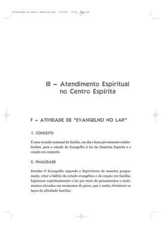 orientação ao centro espírita.qxp   1/8/2007   10:57   Page 49




                          III – Atendimento Espiritual
                                no Centro Espírita



              F – ATIVIDADE DE “EVANGELHO NO LAR”

              1. CONCEITO

              É uma reunião semanal da família, em dia e hora previamente estabe-
              lecidos, para o estudo do Evangelho à luz da Doutrina Espírita e a
              oração em conjunto.


              2. FINALIDADE

              Estudar O Evangelho segundo o Espiritismo de maneira progra-
              mada; criar o hábito do estudo evangélico e da oração em família;
              higienizar espiritualmente o lar por meio de pensamentos e senti-
              mentos elevados em momentos de prece, paz e união; fortalecer os
              laços da afinidade familiar.
 