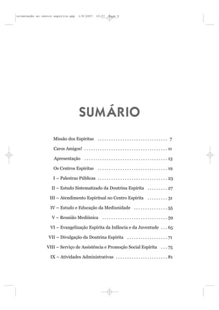 orientação ao centro espírita.qxp      1/8/2007      10:57    Page 5




                                        SUMÁRIO
                    Missão dos Espíritas . . . . . . . . . . . . . . . . . . . . . . . . . . . . . . . 7

                     Caros Amigos! . . . . . . . . . . . . . . . . . . . . . . . . . . . . . . . . . . . . . 11

                     Apresentação . . . . . . . . . . . . . . . . . . . . . . . . . . . . . . . . . . . . . 13

                     Os Centros Espíritas . . . . . . . . . . . . . . . . . . . . . . . . . . . . . . . 19

                    I – Palestras Públicas . . . . . . . . . . . . . . . . . . . . . . . . . . . . . . . 23

                   II – Estudo Sistematizado da Doutrina Espírita . . . . . . . . . 27

                  III – Atendimento Espiritual no Centro Espírita . . . . . . . . . 31

                   IV – Estudo e Educação da Mediunidade . . . . . . . . . . . . . . . 55

                    V – Reunião Mediúnica . . . . . . . . . . . . . . . . . . . . . . . . . . . . . 59

                   VI – Evangelização Espírita da Infância e da Juventude . . . 65

                  VII – Divulgação da Doutrina Espírita . . . . . . . . . . . . . . . . . . 71

                 VIII – Serviço de Assistência e Promoção Social Espírita . . . 75

                   IX – Atividades Administrativas . . . . . . . . . . . . . . . . . . . . . . . 81
 