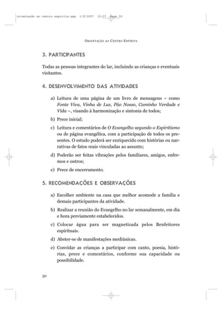 orientação ao centro espírita.qxp   1/8/2007   10:57      Page 50




                                       O RIENTAÇÃO   AO   C ENTRO E SPÍRITA



              3. PARTICIPANTES

              Todas as pessoas integrantes do lar, incluindo as crianças e eventuais
              visitantes.


              4. DESENVOLVIMENTO DAS ATIVIDADES

                   a) Leitura de uma página de um livro de mensagens – como
                      Fonte Viva, Vinha de Luz, Pão Nosso, Caminho Verdade e
                      Vida –, visando à harmonização e sintonia de todos;
                   b) Prece inicial;
                   c) Leitura e comentários de O Evangelho segundo o Espiritismo
                      ou de página evangélica, com a participação de todos os pre-
                      sentes. O estudo poderá ser enriquecido com histórias ou nar-
                      rativas de fatos reais vinculadas ao assunto;
                   d) Poderão ser feitas vibrações pelos familiares, amigos, enfer-
                      mos e outros;
                   e) Prece de encerramento.


              5. RECOMENDAÇÕES E OBSERVAÇÕES

                   a) Escolher ambiente na casa que melhor acomode a família e
                      demais participantes da atividade.
                   b) Realizar a reunião do Evangelho no lar semanalmente, em dia
                      e hora previamente estabelecidos.
                   c) Colocar água para ser magnetizada pelos Benfeitores
                      espirituais.
                   d) Abster-se de manifestações mediúnicas.
                   e) Convidar as crianças a participar com canto, poesia, histó-
                      rias, prece e comentários, conforme sua capacidade ou
                      possibilidade.


              50
 