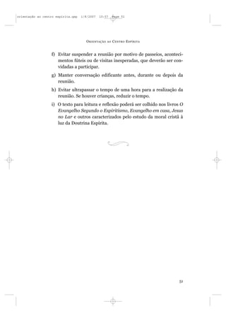 orientação ao centro espírita.qxp   1/8/2007   10:57     Page 51




                                      O RIENTAÇÃO   AO   C ENTRO E SPÍRITA


                  f) Evitar suspender a reunião por motivo de passeios, aconteci-
                     mentos fúteis ou de visitas inesperadas, que deverão ser con-
                     vidadas a participar.
                  g) Manter conversação edificante antes, durante ou depois da
                     reunião.
                  h) Evitar ultrapassar o tempo de uma hora para a realização da
                     reunião. Se houver crianças, reduzir o tempo.
                  i) O texto para leitura e reflexão poderá ser colhido nos livros O
                     Evangelho Segundo o Espiritismo, Evangelho em casa, Jesus
                     no Lar e outros caracterizados pelo estudo da moral cristã à
                     luz da Doutrina Espírita.




                                                                                  51
 