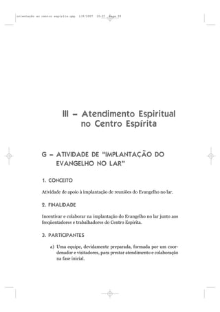 orientação ao centro espírita.qxp   1/8/2007   10:57   Page 53




                          III – Atendimento Espiritual
                                no Centro Espírita


              G – ATIVIDADE DE “IMPLANTAÇÃO DO
                  EVANGELHO NO LAR”

              1. CONCEITO

              Atividade de apoio à implantação de reuniões do Evangelho no lar.

              2. FINALIDADE

              Incentivar e colaborar na implantação do Evangelho no lar junto aos
              freqüentadores e trabalhadores do Centro Espírita.

              3. PARTICIPANTES

                  a) Uma equipe, devidamente preparada, formada por um coor-
                     denador e visitadores, para prestar atendimento e colaboração
                     na fase inicial.
 
