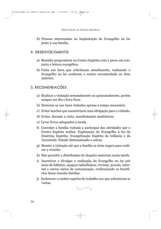 orientação ao centro espírita.qxp   1/8/2007   10:57     Page 54




                                      O RIENTAÇÃO   AO   C ENTRO E SPÍRITA


                   b) Pessoas interessadas na implantação do Evangelho no lar
                      junto à sua família.

              4. DESENVOLVIMENTO

                   a) Reunião preparatória no Centro Espírita com a prece em con-
                      junto e leitura evangélica;
                   b) Visita aos lares que solicitaram atendimento, realizando o
                      Evangelho no lar conforme o roteiro recomendado no item
                      anterior;

              5. RECOMENDAÇÕES

                   a) Realizar a visitação semanalmente ou quinzenalmente, porém
                      sempre em dia e hora fixos.
                   b) Demorar-se nos lares visitados apenas o tempo necessário.
                   c) Evitar lanches que caracterizem uma obrigação para o visitado.
                   d) Evitar, durante a visita, manifestações mediúnicas.
                   e) Levar livros adequados à tarefa.
                   f) Convidar a família visitada a participar das atividades que o
                      Centro Espírita realiza: Explanação do Evangelho à luz da
                      Doutrina Espírita; Evangelização Espírita da Infância e da
                      Juventude; Estudo Sistematizado e outras.
                   g) Manter a visitação até que a família se sinta segura para reali-
                      zar a reunião.
                   h) Não permitir a distribuição de doações materiais nesta tarefa.
                   i) Incentivar e divulgar a realização do Evangelho no lar por
                      meio de folhetos, espaços radiofônicos, revistas, jornais, inter-
                      net e outros meios de comunicação, evidenciando os benefí-
                      cios dessa reunião familiar.
                   j) Esclarecer o caráter espírita do trabalho aos que solicitarem as
                      visitas.




              54
 