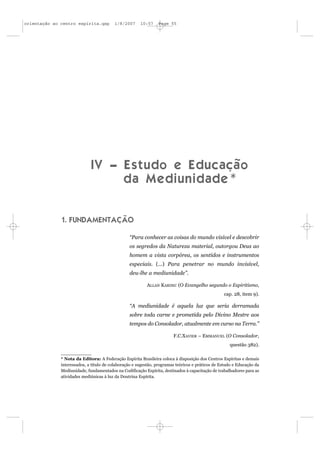 orientação ao centro espírita.qxp        1/8/2007      10:57    Page 55




                             I V – E s t u d o e E d u c a çã o
                                   da Mediunidade*


              1. FUNDAMENTAÇÃO

                                                 “Para conhecer as coisas do mundo visível e descobrir
                                                 os segredos da Natureza material, outorgou Deus ao
                                                 homem a vista corpórea, os sentidos e instrumentos
                                                 especiais. (...) Para penetrar no mundo invisível,
                                                 deu-lhe a mediunidade”.

                                                          ALLAN KARDEC (O Evangelho segundo o Espiritismo,
                                                                                                  cap. 28, item 9).

                                                 “A mediunidade é aquela luz que seria derramada
                                                 sobre toda carne e prometida pelo Divino Mestre aos
                                                 tempos do Consolador, atualmente em curso na Terra.”

                                                                        F.C.XAVIER – EMMANUEL (O Consolador,
                                                                                                     questão 382).

              * Nota da Editora: A Federação Espírita Brasileira coloca à disposição dos Centros Espíritas e demais
              interessados, a título de colaboração e sugestão, programas teóricos e práticos de Estudo e Educação da
              Mediunidade, fundamentados na Codificação Espírita, destinados à capacitação de trabalhadores para as
              atividades mediúnicas à luz da Doutrina Espírita.
 