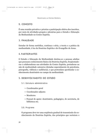 orientação ao centro espírita.qxp   1/8/2007   10:57     Page 56




                                      O RIENTAÇÃO   AO   C ENTRO E SPÍRITA



              2. CONCEITO

              É uma reunião privativa e prioriza a participação efetiva dos inscritos,
              por meio de atividades grupais e plenárias para o Estudo e Educação
              da Mediunidade no Centro Espírita.

              3. FINALIDADE

              Estudar de forma metódica, contínua e séria, a teoria e a prática da
              mediunidade, à luz da Doutrina Espírita e do Evangelho de Jesus.

              4. PARTICIPANTES

              O Estudo e Educação da Mediunidade destina-se a pessoas adultas
              que possuam conhecimento básico da Doutrina Espírita, freqüentado-
              ras e colaboradoras nas atividades do Centro Espírita, portadoras ou
              não de mediunidade ostensiva (dotadas especialmente de psicofonia,
              psicografia, vidência e audiência), e que pretendam aprofundar o co-
              nhecimento doutrinário no campo da mediunidade.

              5. DESENVOLVIMENTO DO ESTUDO

                   5.1. Estrutura administrativa

                      • Coordenador geral
                      • Coordenador adjunto
                      • Monitores
                      • Pessoal de apoio: doutrinário, pedagógico, de secretaria, de
                        biblioteca etc.

                   5.2. Programa

                   O programa deve ter uma seqüência gradual de transmissão do co-
                   nhecimento da Doutrina Espírita, dos princípios que norteiem o


              56
 