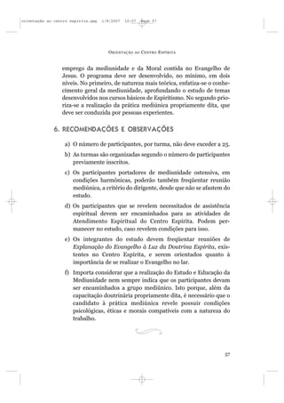 orientação ao centro espírita.qxp   1/8/2007   10:57     Page 57




                                      O RIENTAÇÃO   AO   C ENTRO E SPÍRITA


                 emprego da mediunidade e da Moral contida no Evangelho de
                 Jesus. O programa deve ser desenvolvido, no mínimo, em dois
                 níveis. No primeiro, de natureza mais teórica, enfatiza-se o conhe-
                 cimento geral da mediunidade, aprofundando o estudo de temas
                 desenvolvidos nos cursos básicos de Espiritismo. No segundo prio-
                 riza-se a realização da prática mediúnica propriamente dita, que
                 deve ser conduzida por pessoas experientes.

              6. RECOMENDAÇÕES E OBSERVAÇÕES

                  a) O número de participantes, por turma, não deve exceder a 25.
                  b) As turmas são organizadas segundo o número de participantes
                     previamente inscritos.
                  c) Os participantes portadores de mediunidade ostensiva, em
                     condições harmônicas, poderão também freqüentar reunião
                     mediúnica, a critério do dirigente, desde que não se afastem do
                     estudo.
                  d) Os participantes que se revelem necessitados de assistência
                     espiritual devem ser encaminhados para as atividades de
                     Atendimento Espiritual do Centro Espírita. Podem per-
                     manecer no estudo, caso revelem condições para isso.
                  e) Os integrantes do estudo devem freqüentar reuniões de
                     Explanação do Evangelho à Luz da Doutrina Espírita, exis-
                     tentes no Centro Espírita, e serem orientados quanto à
                     importância de se realizar o Evangelho no lar.
                  f) Importa considerar que a realização do Estudo e Educação da
                     Mediunidade nem sempre indica que os participantes devam
                     ser encaminhados a grupo mediúnico. Isto porque, além da
                     capacitação doutrinária propriamente dita, é necessário que o
                     candidato à prática mediúnica revele possuir condições
                     psicológicas, éticas e morais compatíveis com a natureza do
                     trabalho.




                                                                                  57
 