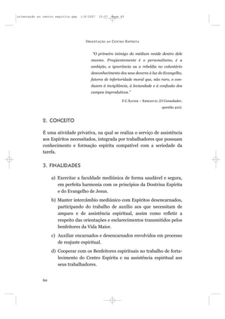 orientação ao centro espírita.qxp   1/8/2007   10:57     Page 60




                                      O RIENTAÇÃO   AO   C ENTRO E SPÍRITA


                                          “O primeiro inimigo do médium reside dentro dele
                                         mesmo. Freqüentemente é o personalismo, é a
                                         ambição, a ignorância ou a rebeldia no voluntário
                                         desconhecimento dos seus deveres à luz do Evangelho,
                                         fatores de inferioridade moral que, não raro, o con-
                                         duzem à invigilância, à leviandade e à confusão dos
                                         campos improdutivos.”

                                                               F.C.XAVIER – EMMANUEL (O Consolador,
                                                                                      questão 410).



              2. CONCEITO

              É uma atividade privativa, na qual se realiza o serviço de assistência
              aos Espíritos necessitados, integrada por trabalhadores que possuam
              conhecimento e formação espírita compatível com a seriedade da
              tarefa.


              3. FINALIDADES

                   a) Exercitar a faculdade mediúnica de forma saudável e segura,
                      em perfeita harmonia com os princípios da Doutrina Espírita
                      e do Evangelho de Jesus.
                   b) Manter intercâmbio mediúnico com Espíritos desencarnados,
                      participando do trabalho de auxílio aos que necessitam de
                      amparo e de assistência espiritual, assim como refletir a
                      respeito das orientações e esclarecimentos transmitidos pelos
                      benfeitores da Vida Maior.
                   c) Auxiliar encarnados e desencarnados envolvidos em processo
                      de reajuste espiritual.
                   d) Cooperar com os Benfeitores espirituais no trabalho de forta-
                      lecimento do Centro Espírita e na assistência espiritual aos
                      seus trabalhadores.


              60
 