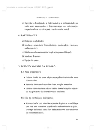 orientação ao centro espírita.qxp   1/8/2007   10:57     Page 61




                                      O RIENTAÇÃO   AO   C ENTRO E SPÍRITA


                  e) Exercitar a humildade, a fraternidade e a solidariedade no
                      trato com encarnados e desencarnados em sofrimento,
                      empenhando-se no esforço de transformação moral.


              4. PARTICIPANTES

                  a) Dirigente e substituto;

                  b) Médiuns ostensivos (psicofônicos, psicógrafos, videntes,
                      audientes etc.);

                  c) Médiuns esclarecedores (de inspiração para o diálogo);

                  d) Médiuns de passe;

                  e) Equipe de apoio.


              5. DESENVOLVIMENTO DA REUNIÃO

                 5.1. Fase preparató ria

                     • Leitura inicial de uma página evangélico-doutrinária, sem
                        comentários.

                     • Prece de abertura da reunião, clara, simples e concisa.

                     • Leitura e breve comentário de trecho de O Evangelho segun-
                        do o Espiritismo ou de O Livro dos Espíritos.


                 5.2. Fase de manifestação dos Espíritos

                     • Caracterizada pela manifestação dos Espíritos e o diálogo
                        que com eles se realiza, objetivando esclarecimento e ajuda.
                        O tempo destinado a esta fase da reunião deve ficar em torno
                        de sessenta minutos.


                                                                                  61
 
