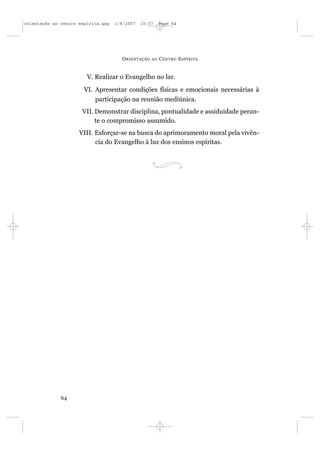 orientação ao centro espírita.qxp   1/8/2007   10:57     Page 64




                                      O RIENTAÇÃO   AO   C ENTRO E SPÍRITA


                        V. Realizar o Evangelho no lar.
                       VI. Apresentar condições físicas e emocionais necessárias à
                           participação na reunião mediúnica.
                      VII. Demonstrar disciplina, pontualidade e assiduidade peran-
                           te o compromisso assumido.
                     VIII. Esforçar-se na busca do aprimoramento moral pela vivên-
                           cia do Evangelho à luz dos ensinos espíritas.




              64
 