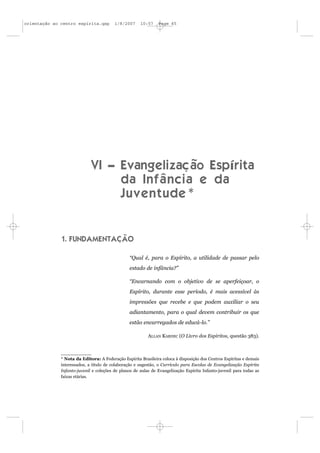 orientação ao centro espírita.qxp        1/8/2007     10:57    Page 65




                             VI – Evangelização Espírita
                                  da Infância e da
                                  Juventude*


              1. FUNDAMENTAÇÃO

                                                “Qual é, para o Espírito, a utilidade de passar pelo
                                                estado de infância?”

                                                “Encarnando com o objetivo de se aperfeiçoar, o
                                                Espírito, durante esse período, é mais acessível às
                                                impressões que recebe e que podem auxiliar o seu
                                                adiantamento, para o qual devem contribuir os que
                                                estão encarregados de educá-lo.”

                                                          ALLAN KARDEC (O Livro dos Espíritos, questão 383).



              * Nota da Editora: A Federação Espírita Brasileira coloca à disposição dos Centros Espíritas e demais
              interessados, a título de colaboração e sugestão, o Currículo para Escolas de Evangelização Espírita
              Infanto-juvenil e coleções de planos de aulas de Evangelização Espírita Infanto-juvenil para todas as
              faixas etárias.
 