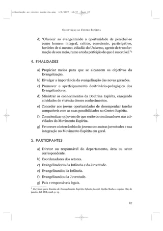 orientação ao centro espírita.qxp       1/8/2007     10:57     Page 67




                                            O RIENTAÇÃO   AO   C ENTRO E SPÍRITA


                    d) “Oferecer ao evangelizando a oportunidade de perceber-se
                       como homem integral, crítico, consciente, participativo,
                       herdeiro de si mesmo, cidadão do Universo, agente de transfor-
                       mação de seu meio, rumo a toda perfeição de que é suscetível.”3

              4. FINALIDADES

                    a) Propiciar meios para que se alcancem os objetivos da
                       Evangelização.
                    b) Divulgar a importância da evangelização das novas gerações.
                    c) Promover o aperfeiçoamento doutrinário-pedagógico dos
                       Evangelizadores.
                    d) Ministrar os conhecimentos da Doutrina Espírita, ensejando
                       atividades de vivência desses conhecimentos.
                    e) Conceder aos jovens oportunidades de desempenhar tarefas
                       compatíveis com as suas possibilidades no Centro Espírita.
                    f) Conscientizar os jovens de que serão os continuadores nas ati-
                       vidades do Movimento Espírita.
                    g) Favorecer o intercâmbio do jovem com outras juventudes e sua
                       integração no Movimento Espírita em geral.

              5. PARTICIPANTES

                    a) Diretor ou responsável do departamento, área ou setor
                       correspondente.
                    b) Coordenadores dos setores.
                    c) Evangelizadores da Infância e da Juventude.
                    e) Evangelizandos da Infância.
                    f) Evangelizandos da Juventude.
                    g) Pais e responsáveis legais.
              3
                Currículo para Escolas de Evangelização Espírita Infanto-juvenil, Cecília Rocha e equipe. Rio de
              janeiro: Ed. FEB, 1998, p. 13.




                                                                                                             67
 