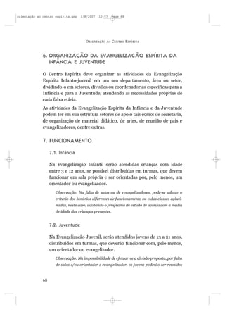 orientação ao centro espírita.qxp   1/8/2007   10:57      Page 68




                                       O RIENTAÇÃO   AO   C ENTRO E SPÍRITA



              6. ORGANIZAÇÃO DA EVANGELIZAÇÃO ESPÍRITA DA
                 INFÂNCIA E JUVENTUDE

              O Centro Espírita deve organizar as atividades da Evangelização
              Espírita Infanto-juvenil em um seu departamento, área ou setor,
              dividindo-o em setores, divisões ou coordenadorias específicas para a
              Infância e para a Juventude, atendendo as necessidades próprias de
              cada faixa etária.
              As atividades da Evangelização Espírita da Infância e da Juventude
              podem ter em sua estrutura setores de apoio tais como: de secretaria,
              de organização de material didático, de artes, de reunião de pais e
              evangelizadores, dentre outras.


              7. FUNCIONAMENTO

                   7.1. Infância

                   Na Evangelização Infantil serão atendidas crianças com idade
                   entre 3 e 12 anos, se possível distribuídas em turmas, que devem
                   funcionar em sala própria e ser orientadas por, pelo menos, um
                   orientador ou evangelizador.
                      Observação: Na falta de salas ou de evangelizadores, pode-se adotar o
                      critério dos horários diferentes de funcionamento ou o das classes agluti-
                      nadas, neste caso, adotando o programa de estudo de acordo com a média
                      de idade das crianças presentes.


                   7.2. Juventude

                   Na Evangelização Juvenil, serão atendidos jovens de 13 a 21 anos,
                   distribuídos em turmas, que deverão funcionar com, pelo menos,
                   um orientador ou evangelizador.
                      Observação: Na impossibilidade de efetuar-se a divisão proposta, por falta
                      de salas e/ou orientador e evangelizador, os jovens poderão ser reunidos



              68
 