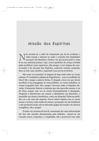 orientação ao centro espírita.qxp   1/8/2007   10:57   Page 7




                          Missão dos Espíritas

                      ão escutais já o ruído da tempestade que há de arrebatar o

              N       velho mundo e abismar no nada o conjunto das iniqüidades
                      terrenas? Ah! Bendizei o Senhor, vós que haveis posto a vossa
              fé na sua soberana justiça e que, novos apóstolos da crença revelada
              pelas proféticas vozes superiores, ides pregar o novo dogma da reen-
              carnação e da elevação dos Espíritos, conforme tenham cumprido,
              bem ou mal, suas missões e suportado suas provas terrestres.
                  Não mais vos assusteis! As línguas de fogo estão sobre as vossas
              cabeças. Ó verdadeiros adeptos do Espiritismo!... sois os escolhidos de
              Deus! Ide e pregai a palavra divina. É chegada a hora em que deveis
              sacrificar à sua propagação os vossos hábitos, os vossos trabalhos, as
              vossas ocupações úteis. Ide e pregai. Convosco estão os Espíritos ele-
              vados. Certamente falareis a criaturas que não quererão escutar a voz
              de Deus, porque essa voz as exorta incessantemente à abnegação.
              Pregareis o desinteresse aos avaros, a abstinência aos dissolutos, a
              mansidão aos tiranos domésticos, como aos déspotas! Palavras perdi-
              das, eu o sei; mas não importa. Faz-se mister regueis com os vossos
              suores o terreno onde tendes de semear, porquanto ele não frutificará
              e não produzirá senão sob os reiterados golpes da enxada e da charrua
              evangélicas. Ide e pregai!
                  Ó todos vós, homens de boa-fé, conscientes da vossa inferioridade
              em face dos mundos disseminados pelo Infinito!... lançai-vos em
              cruzada contra a injustiça e a iniqüidade. Ide e proscrevei esse culto
 
