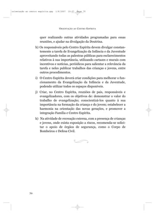 orientação ao centro espírita.qxp   1/8/2007   10:57     Page 70




                                      O RIENTAÇÃO   AO   C ENTRO E SPÍRITA


                      quer realizando outras atividades programadas para essas
                      reuniões, e ajudar na divulgação da Doutrina.
                   h) Os responsáveis pelo Centro Espírita devem divulgar constan-
                      temente a tarefa de Evangelização da Infância e da Juventude
                      aproveitando todas as palestras públicas para esclarecimentos
                      relativos à sua importância, utilizando cartazes e murais com
                      incentivos e notícias, periódicos para salientar a relevância da
                      tarefa e neles publicar trabalhos das crianças e jovens, entre
                      outros procedimentos.
                   i) O Centro Espírita deverá criar condições para melhorar o fun-
                      cionamento da Evangelização da Infância e da Juventude,
                      podendo utilizar todos os espaços disponíveis.
                   j) Criar, no Centro Espírita, reuniões de pais, responsáveis e
                      evangelizadores, com os objetivos de: demonstrar o valor do
                      trabalho de evangelização; conscientizá-los quanto à sua
                      importância na formação da criança e do jovem; estabelecer a
                      harmonia na orientação das novas gerações, e promover a
                      integração Família e Centro Espírita.
                   k) Na atividade de recreação externa, com a presença de crianças
                      e jovens, onde exista exposição a riscos, recomenda-se solici-
                      tar o apoio de órgãos de segurança, como o Corpo de
                      Bombeiros e Defesa Civil.




              70
 