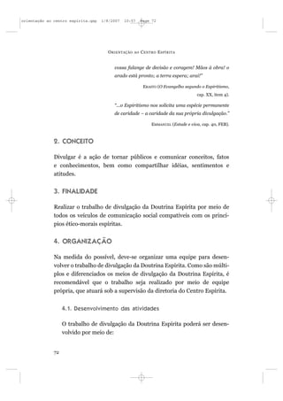 orientação ao centro espírita.qxp   1/8/2007   10:57     Page 72




                                      O RIENTAÇÃO   AO   C ENTRO E SPÍRITA


                                         vossa falange de decisão e coragem! Mãos à obra! o
                                         arado está pronto; a terra espera; arai!”

                                                          ERASTO (O Evangelho segundo o Espiritismo,
                                                                                    cap. XX, item 4).

                                         “...o Espiritismo nos solicita uma espécie permanente
                                         de caridade – a caridade da sua própria divulgação.”

                                                              EMMANUEL (Estude e viva, cap. 40, FEB).



              2. CONCEITO

              Divulgar é a ação de tornar públicos e comunicar conceitos, fatos
              e conhecimentos, bem como compartilhar idéias, sentimentos e
              atitudes.


              3. FINALIDADE

              Realizar o trabalho de divulgação da Doutrina Espírita por meio de
              todos os veículos de comunicação social compatíveis com os princí-
              pios ético-morais espíritas.


              4. ORGANIZAÇÃO

              Na medida do possível, deve-se organizar uma equipe para desen-
              volver o trabalho de divulgação da Doutrina Espírita. Como são múlti-
              plos e diferenciados os meios de divulgação da Doutrina Espírita, é
              recomendável que o trabalho seja realizado por meio de equipe
              própria, que atuará sob a supervisão da diretoria do Centro Espírita.


                   4.1. Desenvolvimento das atividades

                   O trabalho de divulgação da Doutrina Espírita poderá ser desen-
                   volvido por meio de:


              72
 