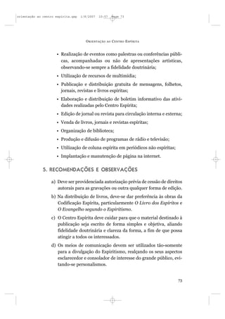 orientação ao centro espírita.qxp   1/8/2007   10:57     Page 73




                                      O RIENTAÇÃO   AO   C ENTRO E SPÍRITA


                     • Realização de eventos como palestras ou conferências públi-
                       cas, acompanhadas ou não de apresentações artísticas,
                       observando-se sempre a fidelidade doutrinária;
                     • Utilização de recursos de multimídia;
                     • Publicação e distribuição gratuita de mensagens, folhetos,
                       jornais, revistas e livros espíritas;
                     • Elaboração e distribuição de boletim informativo das ativi-
                       dades realizadas pelo Centro Espírita;
                     • Edição de jornal ou revista para circulação interna e externa;
                     • Venda de livros, jornais e revistas espíritas;
                     • Organização de biblioteca;
                     • Produção e difusão de programas de rádio e televisão;
                     • Utilização de coluna espírita em periódicos não espíritas;
                     • Implantação e manutenção de página na internet.


              5. RECOMENDAÇÕES E OBSERVAÇÕES

                  a) Deve ser providenciada autorização prévia de cessão de direitos
                     autorais para as gravações ou outra qualquer forma de edição.
                  b) Na distribuição de livros, deve-se dar preferência às obras da
                     Codificação Espírita, particularmente O Livro dos Espíritos e
                     O Evangelho segundo o Espiritismo.
                  c) O Centro Espírita deve cuidar para que o material destinado à
                     publicação seja escrito de forma simples e objetiva, aliando
                     fidelidade doutrinária e clareza da forma, a fim de que possa
                     atingir a todos os interessados.
                  d) Os meios de comunicação devem ser utilizados tão-somente
                     para a divulgação do Espiritismo, realçando os seus aspectos
                     esclarecedor e consolador de interesse do grande público, evi-
                     tando-se personalismos.


                                                                                    73
 
