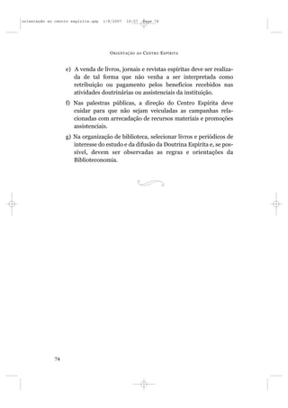 orientação ao centro espírita.qxp   1/8/2007   10:57     Page 74




                                      O RIENTAÇÃO   AO   C ENTRO E SPÍRITA


                   e) A venda de livros, jornais e revistas espíritas deve ser realiza-
                      da de tal forma que não venha a ser interpretada como
                      retribuição ou pagamento pelos benefícios recebidos nas
                      atividades doutrinárias ou assistenciais da instituição.
                   f) Nas palestras públicas, a direção do Centro Espírita deve
                      cuidar para que não sejam veiculadas as campanhas rela-
                      cionadas com arrecadação de recursos materiais e promoções
                      assistenciais.
                   g) Na organização de biblioteca, selecionar livros e periódicos de
                      interesse do estudo e da difusão da Doutrina Espírita e, se pos-
                      sível, devem ser observadas as regras e orientações da
                      Biblioteconomia.




              74
 