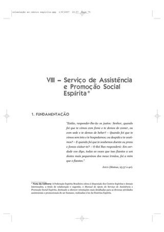 orientação ao centro espírita.qxp        1/8/2007     10:57     Page 75




                             VIII – Serviço de Assistência
                                    e Promoção Social
                                    Espírita*


              1. FUNDAMENTAÇÃO

                                                 “Então, responder-lhe-ão os justos: Senhor, quando
                                                 foi que te vimos com fome e te demos de comer, ou
                                                 com sede e te demos de beber? – Quando foi que te
                                                 vimos sem teto e te hospedamos; ou despido e te vesti-
                                                 mos? – E quando foi que te soubemos doente ou preso
                                                 e fomos visitar-te? – O Rei lhes responderá: Em ver-
                                                 dade vos digo, todas as vezes que isso fizestes a um
                                                 destes mais pequeninos dos meus irmãos, foi a mim
                                                 que o fizestes.”

                                                                                     JESUS (Mateus, 25:37 a 40).




              * Nota da Editora: A Federação Espírita Brasileira coloca à disposição dos Centros Espíritas e demais
              interessados, a título de colaboração e sugestão, o Manual de Apoio do Serviço de Assistência e
              Promoção Social Espírita, destinado a oferecer orientações mais detalhadas para as diversas atividades
              assistenciais e promocionais do ser humano, realizadas à luz da Doutrina Espírita.
 