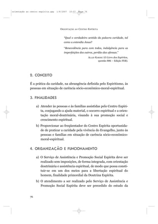 orientação ao centro espírita.qxp   1/8/2007   10:57     Page 76




                                      O RIENTAÇÃO   AO   C ENTRO E SPÍRITA


                                         “Qual o verdadeiro sentido da palavra caridade, tal
                                         como a entendia Jesus?

                                         “Benevolência para com todos, indulgência para as
                                         imperfeições dos outros, perdão das ofensas.”
                                                                   ALLAN KARDEC (O Livro dos Espíritos,
                                                                           questão 886 – Edição FEB).




              2. CONCEITO

              É a prática da caridade, na abrangência definida pelo Espiritismo, às
              pessoas em situação de carência sócio-econômico-moral-espiritual.


              3. FINALIDADES

                   a) Atender às pessoas e às famílias assistidas pelo Centro Espíri-
                      ta, conjugando a ajuda material, o socorro espiritual e a orien-
                      tação moral-doutrinária, visando à sua promoção social e
                      crescimento espiritual.
                   b) Proporcionar ao freqüentador do Centro Espírita oportunida-
                      de de praticar a caridade pela vivência do Evangelho, junto às
                      pessoas e famílias em situação de carência sócio-econômico-
                      moral-espiritual.


              4. ORGANIZAÇÃO E FUNCIONAMENTO

                   a) O Serviço de Assistência e Promoção Social Espírita deve ser
                      realizado sem imposições, de forma integrada, com orientação
                      doutrinária e assistência espiritual, de modo que possa consti-
                      tuir-se em um dos meios para a libertação espiritual do
                      homem, finalidade primordial da Doutrina Espírita.
                   b) O atendimento a ser realizado pelo Serviço de Assistência e
                      Promoção Social Espírita deve ser precedido do estudo da


              76
 