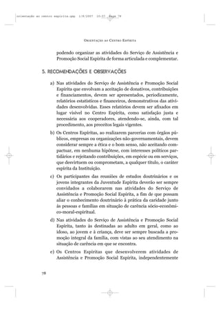 orientação ao centro espírita.qxp   1/8/2007   10:57     Page 78




                                      O RIENTAÇÃO   AO   C ENTRO E SPÍRITA


                      podendo organizar as atividades do Serviço de Assistência e
                      Promoção Social Espírita de forma articulada e complementar.

              5. RECOMENDAÇÕES E OBSERVAÇÕES

                   a) Nas atividades do Serviço de Assistência e Promoção Social
                      Espírita que envolvam a aceitação de donativos, contribuições
                      e financiamentos, devem ser apresentados, periodicamente,
                      relatórios estatísticos e financeiros, demonstrativos das ativi-
                      dades desenvolvidas. Esses relatórios devem ser afixados em
                      lugar visível no Centro Espírita, como satisfação justa e
                      necessária aos cooperadores, atendendo-se, ainda, com tal
                      procedimento, aos preceitos legais vigentes.
                   b) Os Centros Espíritas, ao realizarem parcerias com órgãos pú-
                      blicos, empresas ou organizações não-governamentais, devem
                      considerar sempre a ética e o bom senso, não aceitando com-
                      pactuar, em nenhuma hipótese, com interesses políticos par-
                      tidários e rejeitando contribuições, em espécie ou em serviços,
                      que desvirtuem ou comprometam, a qualquer título, o caráter
                      espírita da Instituição.
                   c) Os participantes das reuniões de estudos doutrinários e os
                      jovens integrantes da Juventude Espírita deverão ser sempre
                      convidados a colaborarem nas atividades do Serviço de
                      Assistência e Promoção Social Espírita, a fim de que possam
                      aliar o conhecimento doutrinário à prática da caridade junto
                      às pessoas e famílias em situação de carência sócio-econômi-
                      co-moral-espiritual.
                   d) Nas atividades do Serviço de Assistência e Promoção Social
                      Espírita, tanto às destinadas ao adulto em geral, como ao
                      idoso, ao jovem e à criança, deve ser sempre buscada a pro-
                      moção integral da família, com vistas ao seu atendimento na
                      situação de carência em que se encontra.
                   e) Os Centros Espíritas que desenvolverem atividades de
                      Assistência e Promoção Social Espírita, independentemente


              78
 