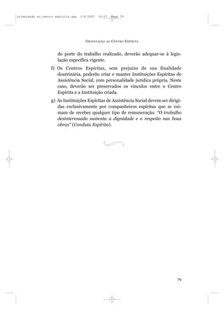 orientação ao centro espírita.qxp   1/8/2007   10:57     Page 79




                                      O RIENTAÇÃO   AO   C ENTRO E SPÍRITA


                      do porte do trabalho realizado, deverão adequar-se à legis-
                      lação específica vigente.
                  f) Os Centros Espíritas, sem prejuízo de sua finalidade
                     doutrinária, poderão criar e manter Instituições Espíritas de
                     Assistência Social, com personalidade jurídica própria. Neste
                     caso, deverão ser preservados os vínculos entre o Centro
                     Espírita e a Instituição criada.
                  g) As Instituições Espíritas de Assistência Social devem ser dirigi-
                     das exclusivamente por companheiros espíritas que se exi-
                     mam de receber qualquer tipo de remuneração. “O trabalho
                     desinteressado sustenta a dignidade e o respeito nas boas
                     obras” (Conduta Espírita).




                                                                                   79
 