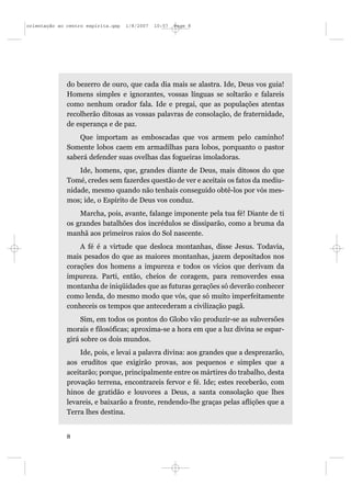 orientação ao centro espírita.qxp   1/8/2007   10:57   Page 8




              do bezerro de ouro, que cada dia mais se alastra. Ide, Deus vos guia!
              Homens simples e ignorantes, vossas línguas se soltarão e falareis
              como nenhum orador fala. Ide e pregai, que as populações atentas
              recolherão ditosas as vossas palavras de consolação, de fraternidade,
              de esperança e de paz.
                  Que importam as emboscadas que vos armem pelo caminho!
              Somente lobos caem em armadilhas para lobos, porquanto o pastor
              saberá defender suas ovelhas das fogueiras imoladoras.
                  Ide, homens, que, grandes diante de Deus, mais ditosos do que
              Tomé, credes sem fazerdes questão de ver e aceitais os fatos da mediu-
              nidade, mesmo quando não tenhais conseguido obtê-los por vós mes-
              mos; ide, o Espírito de Deus vos conduz.
                  Marcha, pois, avante, falange imponente pela tua fé! Diante de ti
              os grandes batalhões dos incrédulos se dissiparão, como a bruma da
              manhã aos primeiros raios do Sol nascente.
                  A fé é a virtude que desloca montanhas, disse Jesus. Todavia,
              mais pesados do que as maiores montanhas, jazem depositados nos
              corações dos homens a impureza e todos os vícios que derivam da
              impureza. Parti, então, cheios de coragem, para removerdes essa
              montanha de iniqüidades que as futuras gerações só deverão conhecer
              como lenda, do mesmo modo que vós, que só muito imperfeitamente
              conheceis os tempos que antecederam a civilização pagã.
                   Sim, em todos os pontos do Globo vão produzir-se as subversões
              morais e filosóficas; aproxima-se a hora em que a luz divina se espar-
              girá sobre os dois mundos.
                  Ide, pois, e levai a palavra divina: aos grandes que a desprezarão,
              aos eruditos que exigirão provas, aos pequenos e simples que a
              aceitarão; porque, principalmente entre os mártires do trabalho, desta
              provação terrena, encontrareis fervor e fé. Ide; estes receberão, com
              hinos de gratidão e louvores a Deus, a santa consolação que lhes
              levareis, e baixarão a fronte, rendendo-lhe graças pelas aflições que a
              Terra lhes destina.


              8
 