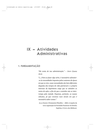 orientação ao centro espírita.qxp   1/8/2007   10:57    Page 81




                          IX – Atividades
                               Administrativas


              1. FUNDAMENTAÇÃO

                                         “Dá conta de tua administração.” – JESUS (Lucas
                                         16:2).

                                         “(...) Para se fazer algo sério, é necessário submeter-
                                         -se às necessidades impostas pelos costumes da época
                                         em que se vive; essas necessidades são bem diferentes
                                         daquelas dos tempos de vida patriarcal e o próprio
                                         interesse do Espiritismo exige que se calculem os
                                         meios de ação, a fim de que o caminho não se inter-
                                         rompa pela metade. Façamos, portanto, os nossos
                                         cálculos, já que vivemos num século em que é
                                         necessário saber contar.”

                                          ALLAN KARDEC (Testamento Filosófico – 1868; A respeito da
                                                  nova organização da Sociedade Parisiense de Estudos
                                                                     Espíritas, O Livro dos Médiuns).
 