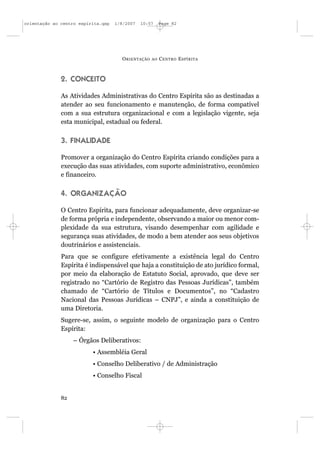 orientação ao centro espírita.qxp   1/8/2007   10:57     Page 82




                                      O RIENTAÇÃO   AO   C ENTRO E SPÍRITA



              2. CONCEITO

              As Atividades Administrativas do Centro Espírita são as destinadas a
              atender ao seu funcionamento e manutenção, de forma compatível
              com a sua estrutura organizacional e com a legislação vigente, seja
              esta municipal, estadual ou federal.

              3. FINALIDADE

              Promover a organização do Centro Espírita criando condições para a
              execução das suas atividades, com suporte administrativo, econômico
              e financeiro.

              4. ORGANIZAÇÃO

              O Centro Espírita, para funcionar adequadamente, deve organizar-se
              de forma própria e independente, observando a maior ou menor com-
              plexidade da sua estrutura, visando desempenhar com agilidade e
              segurança suas atividades, de modo a bem atender aos seus objetivos
              doutrinários e assistenciais.
              Para que se configure efetivamente a existência legal do Centro
              Espírita é indispensável que haja a constituição de ato jurídico formal,
              por meio da elaboração de Estatuto Social, aprovado, que deve ser
              registrado no “Cartório de Registro das Pessoas Jurídicas”, também
              chamado de “Cartório de Títulos e Documentos”, no “Cadastro
              Nacional das Pessoas Jurídicas – CNPJ”, e ainda a constituição de
              uma Diretoria.
              Sugere-se, assim, o seguinte modelo de organização para o Centro
              Espírita:
                   – Órgãos Deliberativos:
                          • Assembléia Geral
                          • Conselho Deliberativo / de Administração
                          • Conselho Fiscal


              82
 