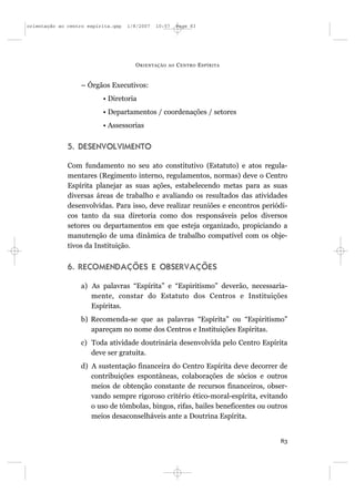 orientação ao centro espírita.qxp   1/8/2007   10:57     Page 83




                                      O RIENTAÇÃO   AO   C ENTRO E SPÍRITA


                  – Órgãos Executivos:
                          • Diretoria
                          • Departamentos / coordenações / setores
                          • Assessorias


              5. DESENVOLVIMENTO

              Com fundamento no seu ato constitutivo (Estatuto) e atos regula-
              mentares (Regimento interno, regulamentos, normas) deve o Centro
              Espírita planejar as suas ações, estabelecendo metas para as suas
              diversas áreas de trabalho e avaliando os resultados das atividades
              desenvolvidas. Para isso, deve realizar reuniões e encontros periódi-
              cos tanto da sua diretoria como dos responsáveis pelos diversos
              setores ou departamentos em que esteja organizado, propiciando a
              manutenção de uma dinâmica de trabalho compatível com os obje-
              tivos da Instituição.


              6. RECOMENDAÇÕES E OBSERVAÇÕES

                  a) As palavras “Espírita” e “Espiritismo” deverão, necessaria-
                     mente, constar do Estatuto dos Centros e Instituições
                     Espíritas.
                  b) Recomenda-se que as palavras “Espírita” ou “Espiritismo”
                     apareçam no nome dos Centros e Instituições Espíritas.
                  c) Toda atividade doutrinária desenvolvida pelo Centro Espírita
                     deve ser gratuita.
                  d) A sustentação financeira do Centro Espírita deve decorrer de
                     contribuições espontâneas, colaborações de sócios e outros
                     meios de obtenção constante de recursos financeiros, obser-
                     vando sempre rigoroso critério ético-moral-espírita, evitando
                     o uso de tômbolas, bingos, rifas, bailes beneficentes ou outros
                     meios desaconselháveis ante a Doutrina Espírita.


                                                                                 83
 