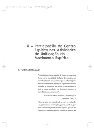 orientação ao centro espírita.qxp   1/8/2007   10:57   Page 85




                          X – Participação do Centro
                              Espírita nas Atividades
                              de Unificação do
                              Movimento Espírita


              1. FUNDAMENTAÇÃO

                                         “O Espiritismo é uma questão de fundo; prender-se à
                                         forma seria puerilidade indigna da grandeza do
                                         assunto. Daí vem que os centros que se acharem pene-
                                         trados do verdadeiro espírito do Espiritismo deverão
                                         estender as mãos uns aos outros, fraternalmente, e
                                         unir-se para combater os inimigos comuns: a
                                         incredulidade e o fanatismo.”

                                                  ALLAN KARDEC (Obras Póstumas – “Constituição do
                                                                            Espiritismo”, item VI).

                                         “Esses grupos, correspondendo-se entre si, visitando-
                                         -se, permutando observações, podem, desde já, for-
                                         mar o núcleo da grande família espírita, que um dia
                                         consorciará todas as opiniões e unirá os homens por
 