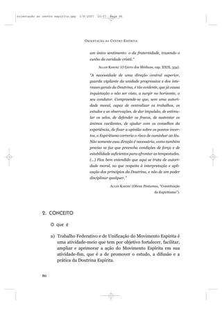 orientação ao centro espírita.qxp   1/8/2007   10:57     Page 86




                                      O RIENTAÇÃO   AO   C ENTRO E SPÍRITA


                                         um único sentimento: o da fraternidade, trazendo o
                                         cunho da caridade cristã.”

                                               ALLAN KARDEC (O Livro dos Médiuns, cap. XXIX, 334).

                                         “A necessidade de uma direção central superior,
                                         guarda vigilante da unidade progressiva e dos inte-
                                         resses gerais da Doutrina, é tão evidente, que já causa
                                         inquietação o não ser visto, a surgir no horizonte, o
                                         seu condutor. Compreende-se que, sem uma autori-
                                         dade moral, capaz de centralizar os trabalhos, os
                                         estudos e as observações, de dar impulsão, de estimu-
                                         lar os zelos, de defender os fracos, de sustentar os
                                         ânimos vacilantes, de ajudar com os conselhos da
                                         experiência, de fixar a opinião sobre os pontos incer-
                                         tos, o Espiritismo correria o risco de caminhar ao léu.
                                         Não somente essa direção é necessária, como também
                                         preciso se faz que preencha condições de força e de
                                         estabilidade suficientes para afrontar as tempestades.
                                         (...) Fica bem entendido que aqui se trata de autori-
                                         dade moral, no que respeita à interpretação e apli-
                                         cação dos princípios da Doutrina, e não de um poder
                                         disciplinar qualquer.”

                                                         ALLAN KARDEC (Obras Póstumas, “Constituição
                                                                                    do Espiritismo”).




              2. CONCEITO

                   O que é

                   a) Trabalho Federativo e de Unificação do Movimento Espírita é
                      uma atividade-meio que tem por objetivo fortalecer, facilitar,
                      ampliar e aprimorar a ação do Movimento Espírita em sua
                      atividade-fim, que é a de promover o estudo, a difusão e a
                      prática da Doutrina Espírita.


              86
 