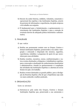 orientação ao centro espírita.qxp   1/8/2007   10:57     Page 87




                                      O RIENTAÇÃO   AO   C ENTRO E SPÍRITA


                  b) Decorre da união fraterna, solidária, voluntária, consciente e
                     operacional dos espíritas e das Instituições Espíritas, através
                     da permuta de informações e experiências, da ajuda recíproca
                     e do trabalho em conjunto.
                  c) É fundamental para o fortalecimento, o aprimoramento e o
                     crescimento das Instituições Espíritas e para a correção de
                     eventuais desvios da adequada prática doutrinária e adminis-
                     trativa.


              3. FINALIDADE

                  O que realiza

                  a) Realiza um permanente contato com os Grupos, Centros e
                     demais Instituições Espíritas, promovendo a sua união e inte-
                     gração e colocando à disposição dos mesmos, sugestões,
                     experiências, trabalhos e programas de apoio de que neces-
                     sitem para suas atividades.
                  b) Realiza reuniões, encontros, cursos, confraternizações e ou-
                     tros eventos destinados a dirigentes e trabalhadores espíritas,
                     para a renovação e atualização de conhecimentos doutrinários
                     e administrativos, visando ao aprimoramento e à ampliação
                     das atividades das Instituições Espíritas e a abertura de novas
                     frentes de ação e de trabalho.
                  c) Realiza eventos destinados ao grande público, para a divulga-
                     ção da Doutrina Espírita a fim de que o Espiritismo seja cada
                     vez mais conhecido e melhor praticado.


              4. ORGANIZAÇÃO

                  Como se estrutura

                  a) Estrutura-se pela união dos Grupos, Centros e demais
                     Instituições Espíritas que, preservando a sua autonomia e


                                                                                 87
 