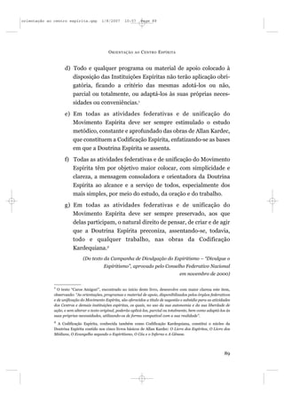 orientação ao centro espírita.qxp         1/8/2007     10:57      Page 89




                                              O RIENTAÇÃO    AO   C ENTRO E SPÍRITA


                    d) Todo e qualquer programa ou material de apoio colocado à
                       disposição das Instituições Espíritas não terão aplicação obri-
                       gatória, ficando a critério das mesmas adotá-los ou não,
                       parcial ou totalmente, ou adaptá-los às suas próprias neces-
                       sidades ou conveniências.1
                    e) Em todas as atividades federativas e de unificação do
                       Movimento Espírita deve ser sempre estimulado o estudo
                       metódico, constante e aprofundado das obras de Allan Kardec,
                       que constituem a Codificação Espírita, enfatizando-se as bases
                       em que a Doutrina Espírita se assenta.
                    f) Todas as atividades federativas e de unificação do Movimento
                       Espírita têm por objetivo maior colocar, com simplicidade e
                       clareza, a mensagem consoladora e orientadora da Doutrina
                       Espírita ao alcance e a serviço de todos, especialmente dos
                       mais simples, por meio do estudo, da oração e do trabalho.
                    g) Em todas as atividades federativas e de unificação do
                       Movimento Espírita deve ser sempre preservado, aos que
                       delas participam, o natural direito de pensar, de criar e de agir
                       que a Doutrina Espírita preconiza, assentando-se, todavia,
                       todo e qualquer trabalho, nas obras da Codificação
                       Kardequiana.2
                               (Do texto da Campanha de Divulgação do Espiritismo – “Divulgue o
                                           Espiritismo”, aprovado pelo Conselho Federativo Nacional
                                                                                        em novembro de 2000)

              1
                O texto “Caros Amigos!”, encontrado no início deste livro, desenvolve com maior clareza este item,
              observando: “As orientações, programas e material de apoio, disponibilizados pelos órgãos federativos
              e de unificação do Movimento Espírita, são oferecidos a título de sugestão e subsídio para as atividades
              dos Centros e demais instituições espíritas, os quais, no uso da sua autonomia e da sua liberdade de
              ação, e sem alterar o texto original, poderão aplicá-los, parcial ou totalmente, bem como adaptá-los às
              suas próprias necessidades, utilizando-os de forma compatível com a sua realidade”.
              2
               A Codificação Espírita, conhecida também como Codificação Kardequiana, constitui o núcleo da
              Doutrina Espírita contido nos cinco livros básicos de Allan Kardec: O Livro dos Espíritos, O Livro dos
              Médiuns, O Evangelho segundo o Espiritismo, O Céu e o Inferno e A Gênese.




                                                                                                                  89
 