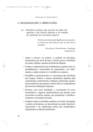 orientação ao centro espírita.qxp   1/8/2007   10:57     Page 90




                                      O RIENTAÇÃO   AO   C ENTRO E SPÍRITA



              6. RECOMENDAÇÕES E OBSERVAÇÕES


                   6.1. – Benefícios práticos que ocorrem da união dos
                          espíritas e dos Centros Espíritas e do trabalho
                          de unificação do Movimento Espírita

                                         “Dez homens sinceramente ligados por um pensamen-
                                         to comum são mais fortes do que cem que não se
                                         entendem.”

                                                       ALLAN KARDEC   (Obras Póstumas. “Constituição
                                                                                    do Espiritismo”).



                     • Ajuda a manter, na prática, a unidade de princípios
                       doutrinários que serve de base e diretriz para as atividades
                       de estudo, difusão e prática da Doutrina Espírita.
                     • Facilita o conhecimento dos trabalhadores espíritas entre si,
                       possibilitando o intercâmbio de experiências e de infor-
                       mações, a ajuda recíproca e o trabalho em conjunto.
                     • Possibilita o aprimoramento e o crescimento das atividades
                       dos Grupos, Centros e demais Instituições Espíritas pela
                       comunicação, conhecimento, confiança, colaboração, ajuda e
                       apoio recíprocos que passam a existir entre os companheiros
                       das diversas Instituições Espíritas.
                     • Permite, com mais facilidade, a constatação de erros
                       doutrinários e enganos administrativos que possam estar
                       ocorrendo na prática espírita, que prejudicam o trabalho e
                       reclamam a necessária correção.
                     • Fortalece todas as atividades espíritas, de estudo, divulgação
                       e prática da Doutrina, em decorrência da união fraternal e
                       operacional e da colaboração mútua dos trabalhadores
                       empenhados na difusão doutrinária.


              90
 