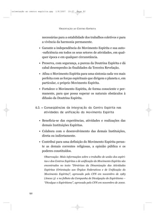 orientação ao centro espírita.qxp   1/8/2007   10:57     Page 92




                                      O RIENTAÇÃO   AO   C ENTRO E SPÍRITA


                        necessárias para a estabilidade dos trabalhos coletivos e para
                        a vivência da harmonia permanente.
                     • Garante a independência do Movimento Espírita e sua auto-
                       -suficiência em todos os seus setores de atividades, em qual-
                       quer época e em qualquer circunstância.
                     • Preserva, com segurança, a pureza da Doutrina Espírita e dá
                       cabal desempenho às finalidades da Terceira Revelação.
                     • Afina o Movimento Espírita para uma sintonia cada vez mais
                       perfeita com as forças espirituais que dirigem o planeta e, em
                       particular, o próprio Movimento Espírita.
                     • Fortalece o Movimento Espírita, de forma consciente e per-
                       manente, para que possa superar os naturais obstáculos à
                       difusão da Doutrina Espírita.


                   6.3. – Conseqüências da integração do Centro Espírita nas
                          atividades de unificação do Movimento Espírita

                     • Beneficia-se das experiências, atividades e realizações das
                       demais Instituições Espíritas.
                     • Colabora com o desenvolvimento das demais Instituições,
                       direta ou indiretamente.
                     • Contribui para uma definição do Movimento Espírita peran-
                       te as demais correntes religiosas, a opinião pública e os
                       poderes constituídos.
                          Observação: Mais informações sobre o trabalho de união dos espíri-
                          tas e dos Centros Espíritas e de unificação do Movimento Espírita são
                          encontrados no texto “Diretrizes da Dinamização das Atividades
                          Espíritas (Orientação aos Órgãos Federativos e de Unificação do
                          Movimento Espírita)”, aprovado pelo CFN em novembro de 1983
                          (Anexo 3) e no folheto da Campanha de Divulgação do Espiritismo –
                          “Divulgue o Espiritismo”, aprovado pelo CFN em novembro de 2000.



              92
 