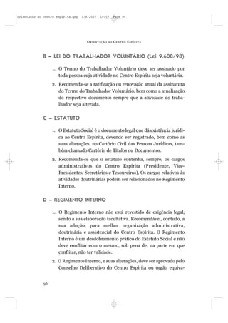 orientação ao centro espírita.qxp   1/8/2007   10:57     Page 96




                                      O RIENTAÇÃO   AO   C ENTRO E SPÍRITA



              B – LEI DO TRABALHADOR VOLUNTÁRIO (Lei 9.608/98)

                   1. O Termo do Trabalhador Voluntário deve ser assinado por
                      toda pessoa cuja atividade no Centro Espírita seja voluntária.
                   2. Recomenda-se a ratificação ou renovação anual da assinatura
                      do Termo do Trabalhador Voluntário, bem como a atualização
                      do respectivo documento sempre que a atividade do traba-
                      lhador seja alterada.


              C – ESTATUTO

                   1. O Estatuto Social é o documento legal que dá existência jurídi-
                      ca ao Centro Espírita, devendo ser registrado, bem como as
                      suas alterações, no Cartório Civil das Pessoas Jurídicas, tam-
                      bém chamado Cartório de Títulos ou Documentos.
                   2. Recomenda-se que o estatuto contenha, sempre, os cargos
                      administrativos do Centro Espírita (Presidente, Vice-
                      Presidentes, Secretários e Tesoureiros). Os cargos relativos às
                      atividades doutrinárias podem ser relacionados no Regimento
                      Interno.


              D – REGIMENTO INTERNO

                   1. O Regimento Interno não está revestido de exigência legal,
                      sendo a sua elaboração facultativa. Recomendável, contudo, a
                      sua adoção, para melhor organização administrativa,
                      doutrinária e assistencial do Centro Espírita. O Regimento
                      Interno é um desdobramento prático do Estatuto Social e não
                      deve conflitar com o mesmo, sob pena de, na parte em que
                      conflitar, não ter validade.
                   2. O Regimento Interno, e suas alterações, deve ser aprovado pelo
                      Conselho Deliberativo do Centro Espírita ou órgão equiva-


              96
 