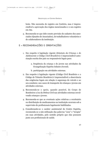 orientação ao centro espírita.qxp   1/8/2007   10:57     Page 97




                                      O RIENTAÇÃO   AO   C ENTRO E SPÍRITA


                      lente. Não necessita de registro em Cartório, mas é impres-
                      cindível a aprovação dos órgãos mencionados e o seu registro
                      em Ata.
                  3. Recomenda-se que dele conste previsão do cadastro dos asso-
                     ciados (Quadro de Associados), de trabalhadores voluntários e
                     de colaboradores da instituição.

              E – RECOMENDAÇÕES E ORIENTAÇÕES


                  1. Em respeito à legislação vigente (Estatuto da Criança e do
                     Adolescente e Código Civil Brasileiro) é imprescindível auto-
                     rização escrita dos pais ou responsáveis legais para:

                            a. freqüência da criança e do jovem nas atividades da
                               Evangelização Espírita Infanto-Juvenil;
                            b. participação em atividades externas.
                  2. Em respeito à legislação vigente (Código Civil Brasileiro e o
                     Código de Trânsito Brasileiro) é imprescindível a observância
                     das exigências legais em relação à segurança do veículo e ao
                     seu condutor, nos casos de transporte de crianças e jovens em
                     atividades externas.
                  3. Recomenda-se o apoio, quando possível, do Corpo de
                     Bombeiros e/ou da Defesa Civil nas atividades externas envol-
                     vendo crianças e jovens.
                  4. Recomenda-se que as eventuais ações relativas a receituário
                     ou distribuição de medicamentos na instituição ocorram sob a
                     supervisão de profissionais legalmente habilitados.
                  5. Considerando-se o caráter assistencial do Centro Espírita,
                     recomenda-se a não-utilização das palavras “cura” e “terapia”
                     em suas atividades, pelo sentido próprio que elas possuem
                     junto aos profissionais de saúde.


                                                                                97
 
