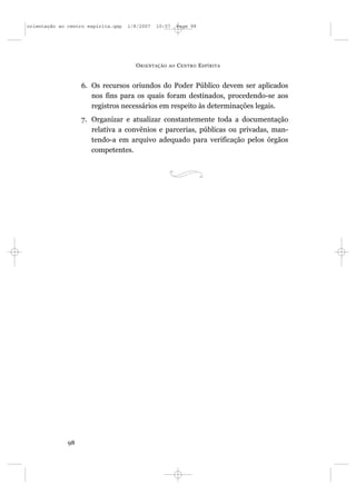 orientação ao centro espírita.qxp   1/8/2007   10:57     Page 98




                                      O RIENTAÇÃO   AO   C ENTRO E SPÍRITA


                   6. Os recursos oriundos do Poder Público devem ser aplicados
                      nos fins para os quais foram destinados, procedendo-se aos
                      registros necessários em respeito às determinações legais.
                   7. Organizar e atualizar constantemente toda a documentação
                      relativa a convênios e parcerias, públicas ou privadas, man-
                      tendo-a em arquivo adequado para verificação pelos órgãos
                      competentes.




              98
 