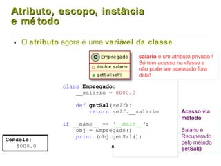 Atributo, escopo, instânciaAtributo, escopo, instância
e mé todoe mé todo
● O atributo agora é uma variável da classe
Console:
8000.0
class Empregado:
__salario = 8000.0
def getSal(self):
return self.__salario
if __name__ == '__main__':
obj = Empregado()
print (obj.getSal())
salario é um atributo privado !
Só tem acesso na classe e
não pode ser acessado fora
dela!
Acesso via
método
Salario é
Recuperado
pelo método
getSal()
 