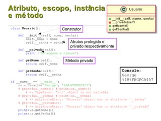 Atributo, escopo, instânciaAtributo, escopo, instância
e mé todoe mé todo
class Usuario():
def __init__(self, nome, senha):
self._nome = nome
self.__senha = senha
def __privado(self):
print ('Só acessa a classe')
def getNome(self):
return self._nome
def getSenha(self):
return self.__senha
if __name__ == '__main__':
us = Usuario('George', '%$@%FHGFG5457')
# print(us._nome()) # print(us._nome())
# => TypeError: 'str' object is not callable
# print(us.__senha) # print(us.__senha)
# => AttributeError: 'Usuario' object has no attribute '__senha'
# print(us.__privado())
# => AttributeError: 'Usuario' object has no attribute '__privado'
print(us.getNome())
print(us.getSenha())
Construtor
Método privado
Atrutos protegido e
privado respectivamente
Console:
George
%$@%FHGFG5457
 