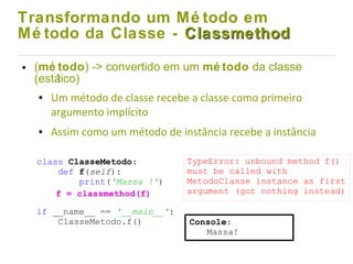 Transformando um Mé todo em
Mé todo da Classe - ClassmethodClassmethod
● (mé todo) -> convertido em um mé todo da classe
(estático)
● Um método de classe recebe a classe como primeiro
argumento implícito
● Assim como um método de instância recebe a instância
class ClasseMetodo:
def f(self):
print('Massa !')
if __name__ == '__main__':
ClasseMetodo.f()
TypeError: unbound method f()
must be called with
MetodoClasse instance as first
argument (got nothing instead)f = classmethod(f)
Console:
Massa!
 