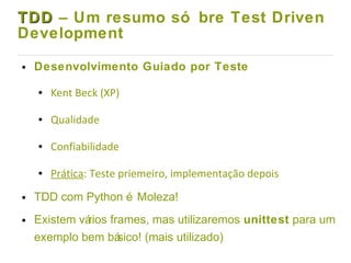 TDDTDD – Um resumo só bre Test Driven
Development
● Desenvolvimento Guiado por Teste
● Kent Beck (XP)
● Qualidade
● Confiabilidade
● Prática: Teste priemeiro, implementação depois
● TDD com Python é Moleza!
● Existem vários frames, mas utilizaremos unittest para um
exemplo bem básico! (mais utilizado)
 