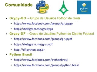 ComunidadeComunidade
● Grypy-GO – Grupo de Usuários Python de Goiás
● https://www.facebook.com/groups/grupygo
● https://telegram.me/grupygo
● Grypy-DF – Grupo de Usuários Python do Distrito Federal
● https://www.facebook.com/groups/grupydf
● https://telegram.me/grupydf
● http://df.python.org.br
● Python Brasil
● https://www.facebook.com/pythonbrasil
● https://www.facebook.com/groups/python.brasil
 