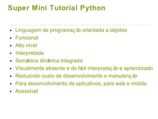Super Mini Tutorial Python
● Linguagem de programaç ão orientada a objetos
● Funcional
● Alto nível
● Interpretada
● Semântica dinâmica integrada
● Visualmente atraente e de fácil interpretaç ão e aprendizado
● Reduzindo custo de desenvolvimento e manutenç ão
● Para desenvolvimento de aplicativos, para web e mobile
● Acessível
 