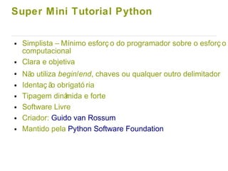 Super Mini Tutorial Python
● Simplista – Mínimo esforç o do programador sobre o esforç o
computacional
● Clara e objetiva
● Não utiliza begin/end, chaves ou qualquer outro delimitador
● Identaç ão obrigató ria
● Tipagem dinâmida e forte
● Software Livre
● Criador: Guido van Rossum
● Mantido pela Python Software Foundation
 
