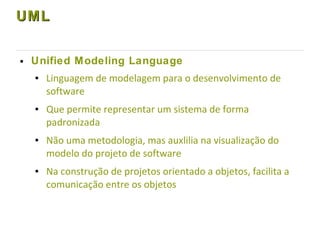 UMLUML
● Unified Modeling Language
● Linguagem de modelagem para o desenvolvimento de
software
● Que permite representar um sistema de forma
padronizada
● Não uma metodologia, mas auxlilia na visualização do
modelo do projeto de software
● Na construção de projetos orientado a objetos, facilita a
comunicação entre os objetos
 