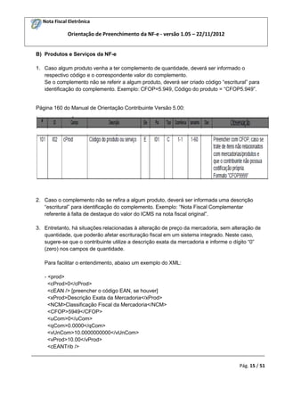 Nota Fiscal Eletrônica

Orientação de Preenchimento da NF-e - versão 1.05 – 22/11/2012

B) Produtos e Serviços da NF-e
1. Caso algum produto venha a ter complemento de quantidade, deverá ser informado o
respectivo código e o correspondente valor do complemento.
Se o complemento não se referir a algum produto, deverá ser criado código “escritural” para
identificação do complemento. Exemplo: CFOP=5.949, Código do produto = “CFOP5.949”.

Página 160 do Manual de Orientação Contribuinte Versão 5.00:

2. Caso o complemento não se refira a algum produto, deverá ser informada uma descrição
“escritural” para identificação do complemento. Exemplo: “Nota Fiscal Complementar
referente à falta de destaque do valor do ICMS na nota fiscal original”.
3. Entretanto, há situações relacionadas à alteração de preço da mercadoria, sem alteração de
quantidade, que poderão afetar escrituração fiscal em um sistema integrado. Neste caso,
sugere-se que o contribuinte utilize a descrição exata da mercadoria e informe o dígito “0”
(zero) nos campos de quantidade.
Para facilitar o entendimento, abaixo um exemplo do XML:
- <prod>
<cProd>0</cProd>
<cEAN /> [preencher o código EAN, se houver]
<xProd>Descrição Exata da Mercadoria</xProd>
<NCM>Classificação Fiscal da Mercadoria</NCM>
<CFOP>5949</CFOP>
<uCom>0</uCom>
<qCom>0.0000</qCom>
<vUnCom>10.0000000000</vUnCom>
<vProd>10.00</vProd>
<cEANTrib />
_________________________________________________________________________________________
Pág. 15 / 51

 