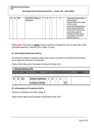Nota Fiscal Eletrônica

Orientação de Preenchimento da NF-e - versão 1.05 – 22/11/2012

Observação: Para todos os outros campos numéricos e obrigatórios, para os quais não constar
orientação específica, preencher com o dígito “0” (zero).

C) Informações Adicionais da NF-e:
O contribuinte indicará o dispositivo legal neste campo e as demais informações do documento
fiscal original de interesse do contribuinte.
Página 198 do Manual de Orientação Contribuinte Versão 5.00:

D) Informações do Transporte da NF-e
Informar a modalidade sem frete, código “9”.
Página 196 do Manual de Orientação Contribuinte Versão 5.00:

_________________________________________________________________________________________
Pág. 17 / 51

 