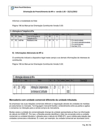 Nota Fiscal Eletrônica

Orientação de Preenchimento da NF-e - versão 1.05 – 22/11/2012

Informar a modalidade do frete
Página 196 do Manual de Orientação Contribuinte Versão 5.00:

E) Informações Adicionais da NF-e:
O contribuinte indicará o dispositivo legal neste campo e as demais informações de interesse do
contribuinte.
Página 198 do Manual de Orientação Contribuinte Versão 5.00:

Mercadoria com unidade comercial diferente da unidade tributada.
As empresas nas suas relações comerciais efetivam a negociação através de unidades de medidas
já costumeiras no mercado. Tal linguagem mercantil facilita o entendimento entre as partes e agiliza
o consenso na interação para a venda-compra da mercadoria.
Muitas vezes a unidade de comercialização diverge da unidade apresentada ao fisco na informação
do cálculo do ICMS-ST. Por isso, a Receita precisa identificar o fator de conversão entre a unidade
comercial e a unidade tributária ( utilizada para o cálculo do ICMS-ST), que é obtida pela relação das
unidades comerciais e tributárias. É o caso, por exemplo, da unidade comercial ser acordada como
_________________________________________________________________________________________
Pág. 25 / 51

 