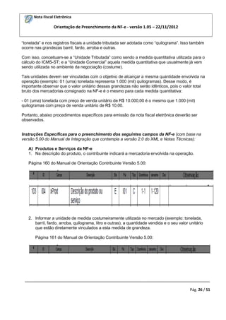 Nota Fiscal Eletrônica

Orientação de Preenchimento da NF-e - versão 1.05 – 22/11/2012
“tonelada” e nos registros fiscais a unidade tributada ser adotada como “quilograma”. Isso também
ocorre nas grandezas barril, fardo, arroba e outras.
Com isso, conceituam-se a “Unidade Tributada” como sendo a medida quantitativa utilizada para o
cálculo do ICMS-ST; e a “Unidade Comercial” aquela medida quantitativa que usualmente já vem
sendo utilizada no ambiente da negociação (costume).
Tais unidades devem ser vinculadas com o objetivo de alcançar a mesma quantidade envolvida na
operação (exemplo: 01 (uma) tonelada representa 1.000 (mil) quilogramas). Desse modo, é
importante observar que o valor unitário dessas grandezas não serão idênticos, pois o valor total
bruto dos mercadorias consignado na NF-e é o mesmo para cada medida quantitativa:
- 01 (uma) tonelada com preço de venda unitário de R$ 10.000,00 é o mesmo que 1.000 (mil)
quilogramas com preço de venda unitário de R$ 10,00.
Portanto, abaixo procedimentos específicos para emissão da nota fiscal eletrônica deverão ser
observados.

Instruções Específicas para o preenchimento dos seguintes campos da NF-e (com base na
versão 5.00 do Manual de Integração que contempla a versão 2.0 do XML e Notas Técnicas):
A) Produtos e Serviços da NF-e
1. Na descrição do produto, o contribuinte indicará a mercadoria envolvida na operação.
Página 160 do Manual de Orientação Contribuinte Versão 5.00:

2. Informar a unidade de medida costumeiramente utilizada no mercado (exemplo: tonelada,
barril, fardo, arroba, quilograma, litro e outras), a quantidade vendida e o seu valor unitário
que estão diretamente vinculados a esta medida de grandeza.
Página 161 do Manual de Orientação Contribuinte Versão 5.00:

_________________________________________________________________________________________
Pág. 26 / 51

 